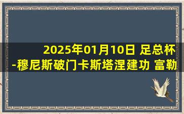 2025年01月10日 足总杯-穆尼斯破门卡斯塔涅建功 富勒姆4-1沃特福德